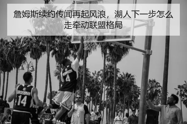 詹姆斯续约传闻再起风浪，湖人下一步怎么走牵动联盟格局 - 新闻资讯相关报道缩略图